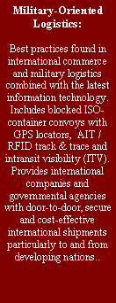 Text Box: Military-Oriented Logistics:
Best practices found in international commerce and military logistics combined with the latest information technology. Includes blocked ISO-container convoys with GPS locators, AIT / RFID track & trace and intransit visibility (ITV). Provides international companies and governmental agencies with door-to-door, secure and cost-effective international shipments particularly to and from developing nations..