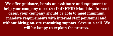 Text Box: We offer guidance, hands on assistance and equipment to help your company meet the DoD RFID Mandate.  In most cases, your company should be able to meet minimum mandate requirements with internal staff personnel and without hiring on-site consulting support. Give us a call. We will be happy to explain the process.